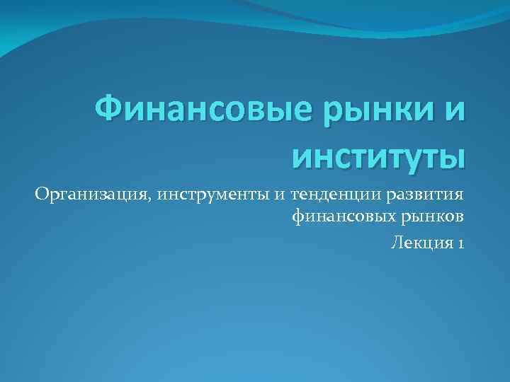 Финансовые рынки и институты Организация, инструменты и тенденции развития финансовых рынков Лекция 1 