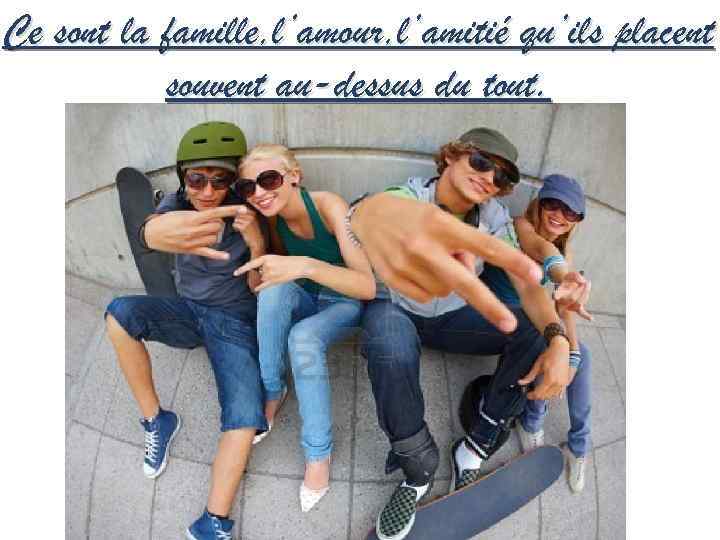 Ce sont la famille, l’amour, l’amitié qu’ils placent souvent au-dessus du tout. 