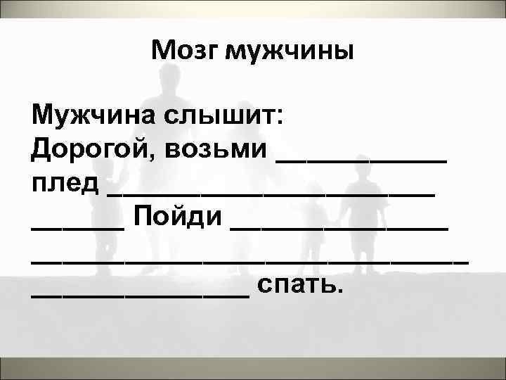 Мозг мужчины Мужчина слышит: Дорогой, возьми ______ плед ___________ Пойди _____________________ спать. 