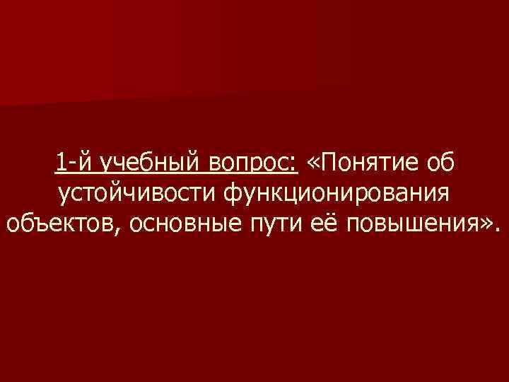 1 -й учебный вопрос: «Понятие об устойчивости функционирования объектов, основные пути её повышения» .