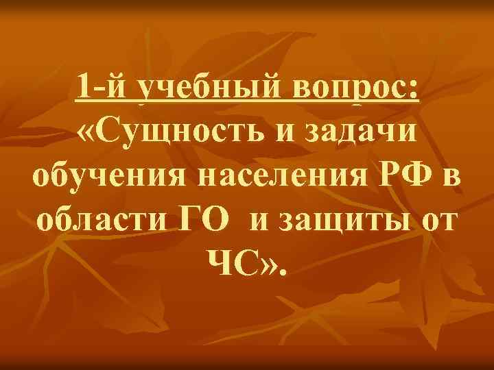 1 -й учебный вопрос: «Сущность и задачи обучения населения РФ в области ГО и