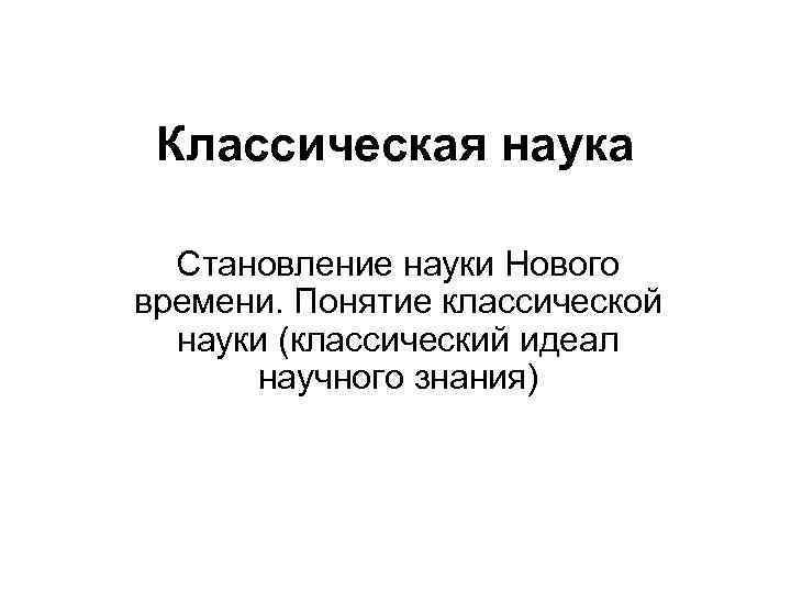 Классическая наука Становление науки Нового времени. Понятие классической науки (классический идеал научного знания) 