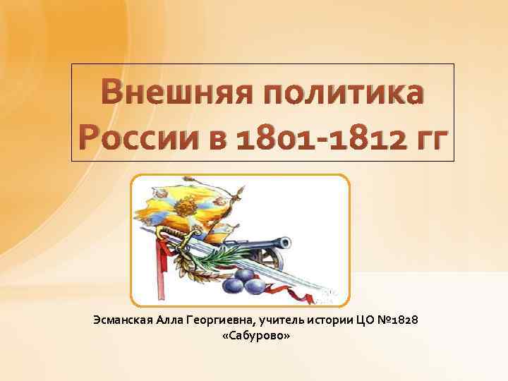 Внешняя политика России в 1801 -1812 гг Эсманская Алла Георгиевна, учитель истории ЦО №