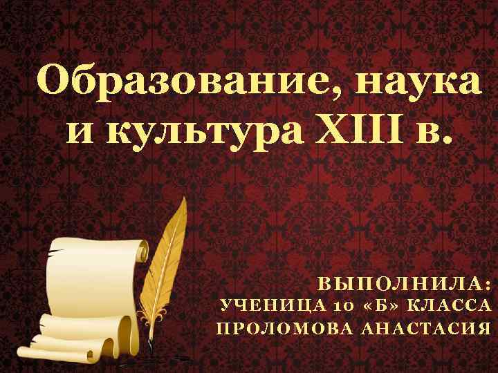 Образование, наука и культура XIII в. ВЫПОЛНИЛА: УЧЕНИЦА 10 «Б» КЛАССА ПРОЛОМОВА АНАСТАСИЯ 