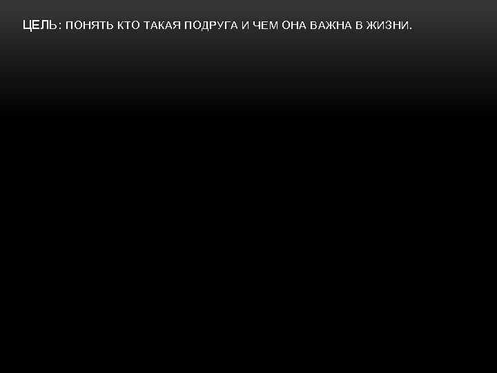 ЦЕЛЬ: ПОНЯТЬ КТО ТАКАЯ ПОДРУГА И ЧЕМ ОНА ВАЖНА В ЖИЗНИ. 