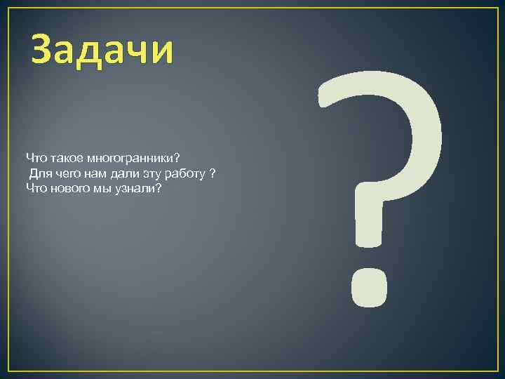 Задачи Что такое многогранники? Для чего нам дали эту работу ? Что нового мы