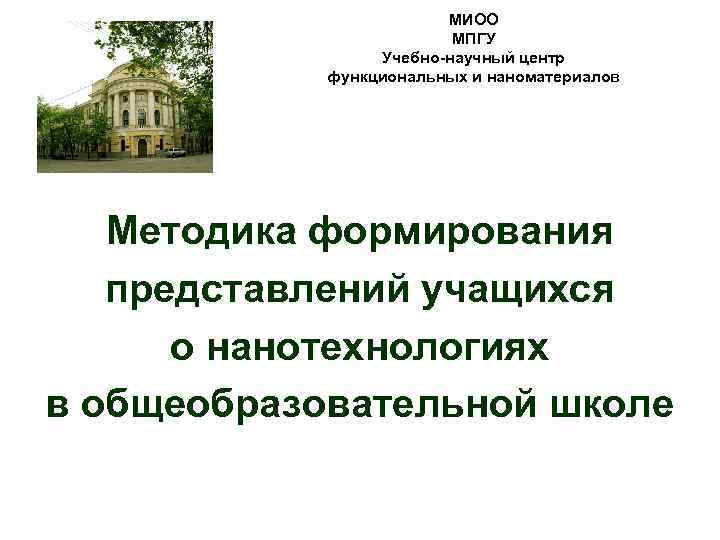 МИОО МПГУ Учебно-научный центр функциональных и наноматериалов Методика формирования представлений учащихся о нанотехнологиях в