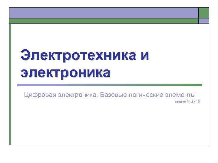 Электротехника и электроника Цифровая электроника. Базовые логические элементы лекция № 2 / 16 