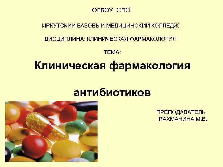 ОГБОУ СПО ИРКУТСКИЙ БАЗОВЫЙ МЕДИЦИНСКИЙ КОЛЛЕДЖ ДИСЦИПЛИНА: КЛИНИЧЕСКАЯ ФАРМАКОЛОГИЯ ТЕМА: Клиническая фармакология антибиотиков ПРЕПОДАВАТЕЛЬ