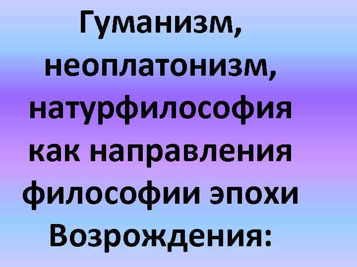 Гуманизм, неоплатонизм, натурфилософия как направления философии эпохи Возрождения: 