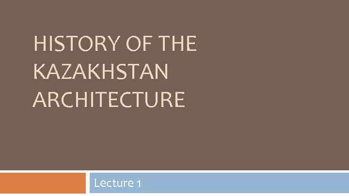 HISTORY OF THE KAZAKHSTAN ARCHITECTURE Lecture 1 