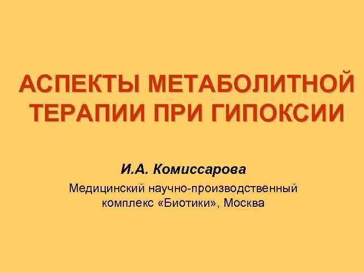АСПЕКТЫ МЕТАБОЛИТНОЙ ТЕРАПИИ ПРИ ГИПОКСИИ И. А. Комиссарова Медицинский научно-производственный комплекс «Биотики» , Москва