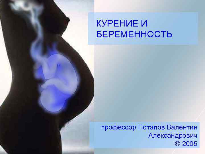 КУРЕНИЕ И БЕРЕМЕННОСТЬ профессор Потапов Валентин Александрович © 2005 