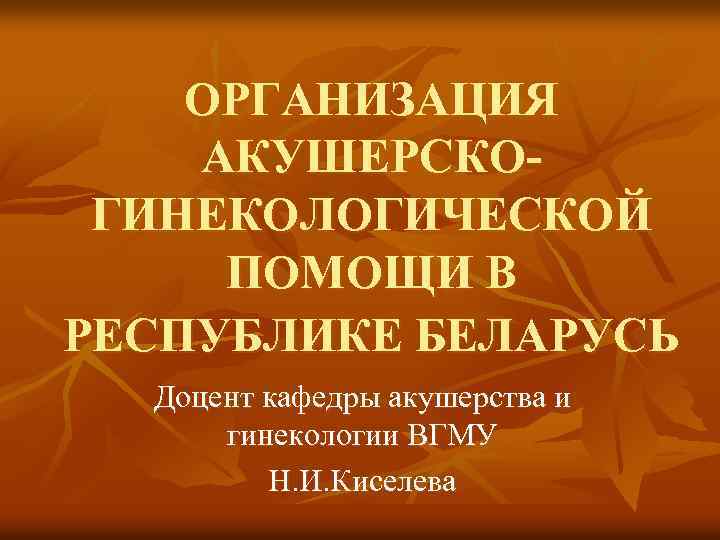 ОРГАНИЗАЦИЯ АКУШЕРСКОГИНЕКОЛОГИЧЕСКОЙ ПОМОЩИ В РЕСПУБЛИКЕ БЕЛАРУСЬ Доцент кафедры акушерства и гинекологии ВГМУ Н. И.