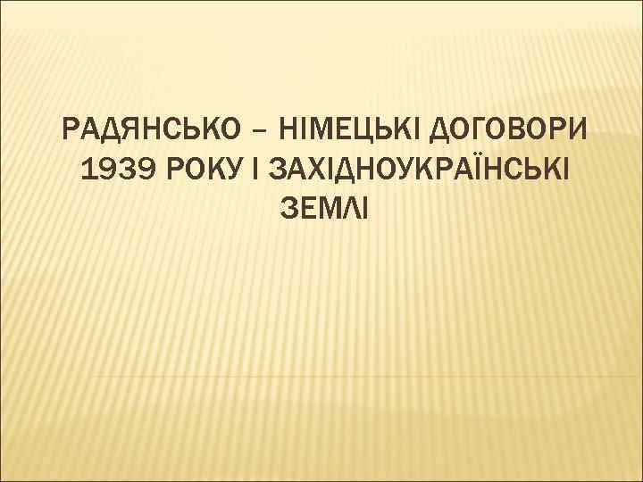 РАДЯНСЬКО – НІМЕЦЬКІ ДОГОВОРИ 1939 РОКУ І ЗАХІДНОУКРАЇНСЬКІ ЗЕМЛІ 