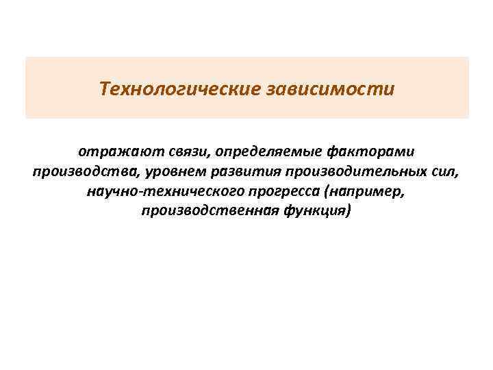 Технологические зависимости отражают связи, определяемые факторами производства, уровнем развития производительных сил, научно-технического прогресса (например,