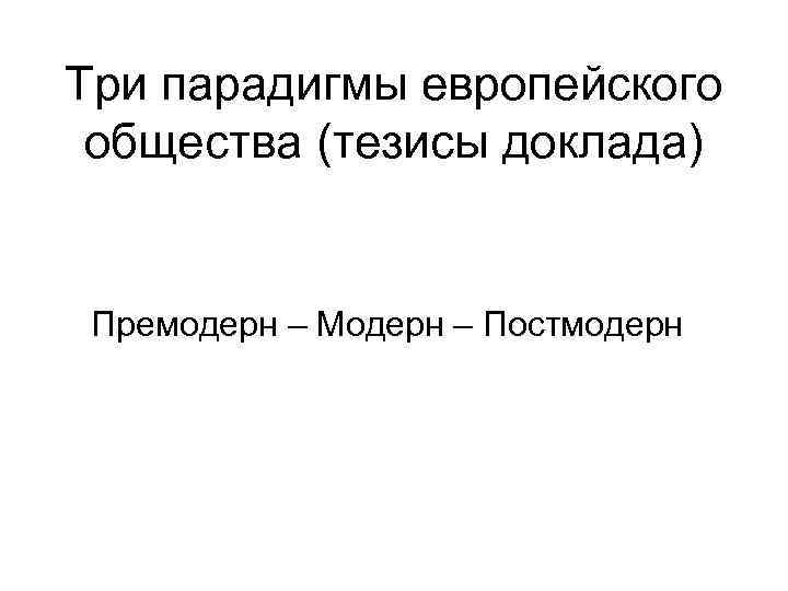 Три парадигмы европейского общества (тезисы доклада) Премодерн – Модерн – Постмодерн 