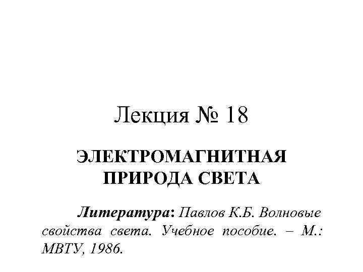 Лекция № 18 ЭЛЕКТРОМАГНИТНАЯ ПРИРОДА СВЕТА Литература: Павлов К. Б. Волновые свойства света. Учебное