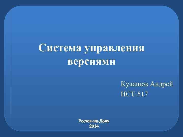 Система управления версиями Кулешов Андрей ИСТ-517 Ростов-на-Дону 2014 