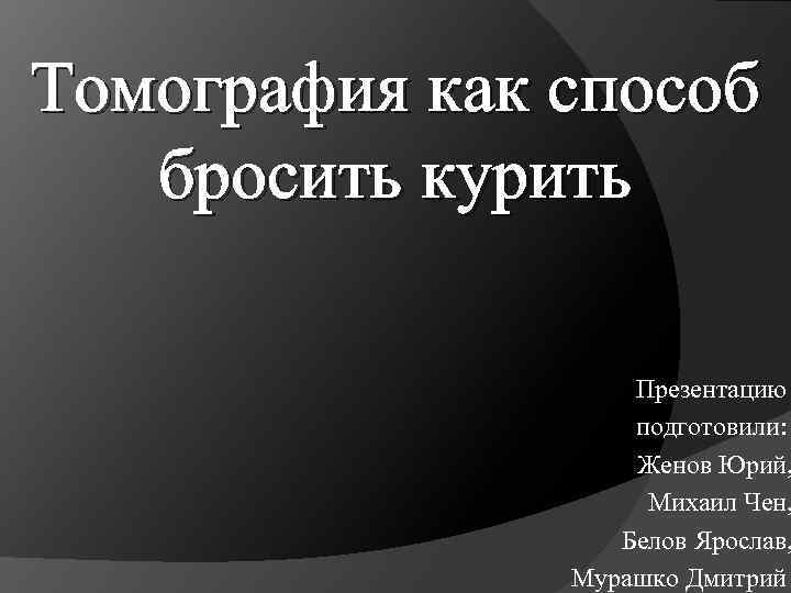 Томография как способ бросить курить Презентацию подготовили: Женов Юрий, Михаил Чен, Белов Ярослав, Мурашко