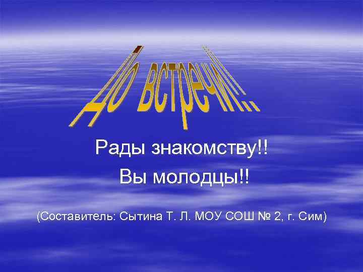 Рады знакомству!! Вы молодцы!! (Составитель: Сытина Т. Л. МОУ СОШ № 2, г. Сим)