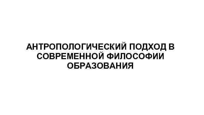 АНТРОПОЛОГИЧЕСКИЙ ПОДХОД В СОВРЕМЕННОЙ ФИЛОСОФИИ ОБРАЗОВАНИЯ 