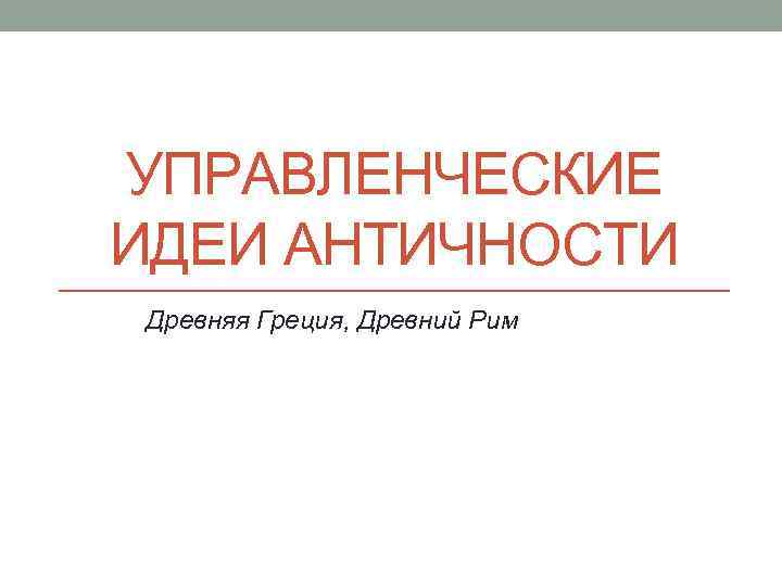 УПРАВЛЕНЧЕСКИЕ ИДЕИ АНТИЧНОСТИ Древняя Греция, Древний Рим 