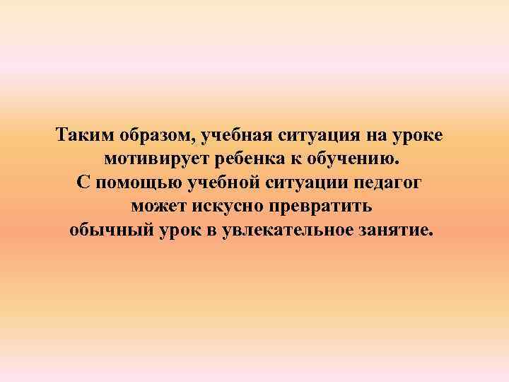 Таким образом, учебная ситуация на уроке мотивирует ребенка к обучению. С помощью учебной ситуации