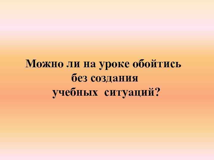 Можно ли на уроке обойтись без создания учебных ситуаций? 