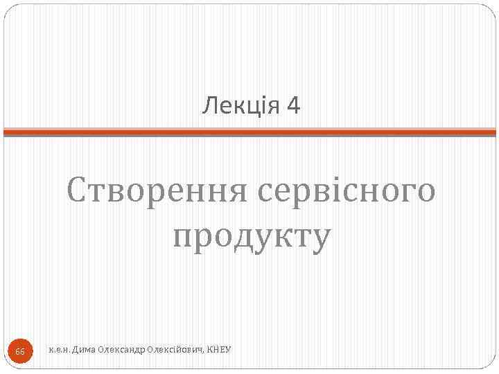 Лекція 4 Створення сервісного продукту 66 к. е. н. Дима Олександр Олексійович, КНЕУ 