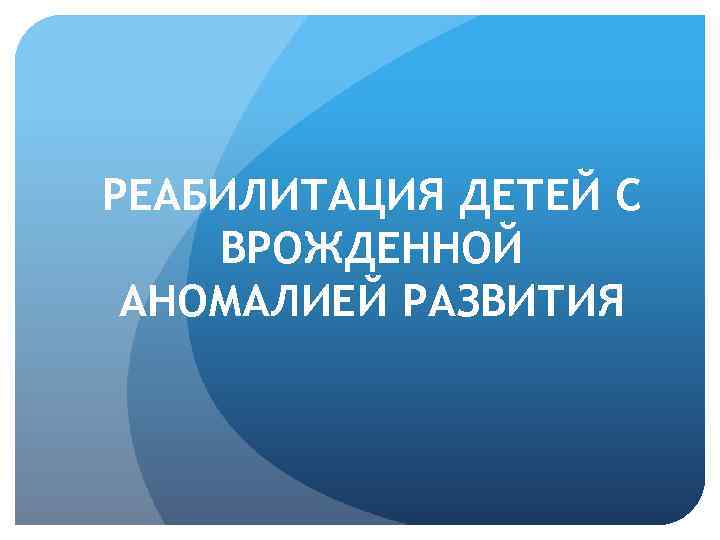 РЕАБИЛИТАЦИЯ ДЕТЕЙ С ВРОЖДЕННОЙ АНОМАЛИЕЙ РАЗВИТИЯ 