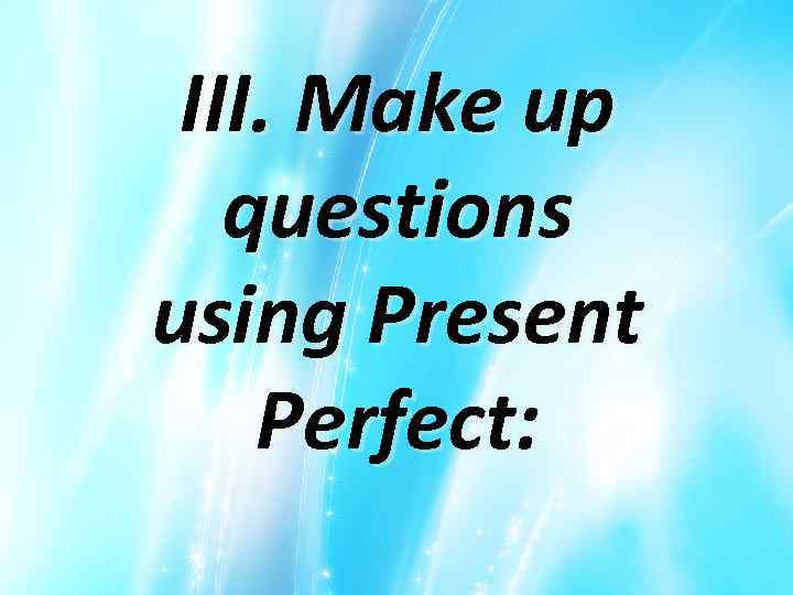 III. Make up questions using Present Perfect: 