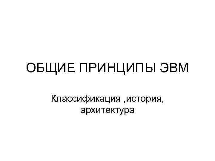 ОБЩИЕ ПРИНЦИПЫ ЭВМ Классификация , история, архитектура 