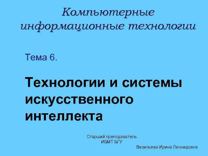 Компьютерные информационные технологии Тема 6. Технологии и системы искусственного интеллекта Старший преподаватель ИБМТ БГУ