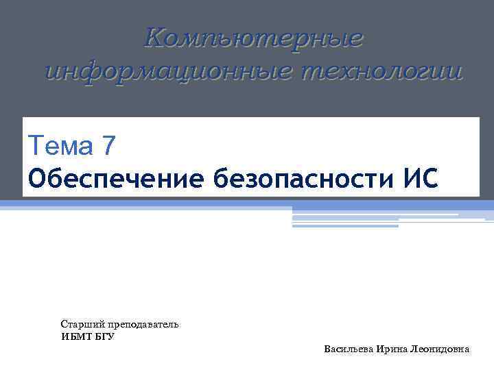 Компьютерные информационные технологии Тема 7 Обеспечение безопасности ИС Старший преподаватель ИБМТ БГУ Васильева Ирина