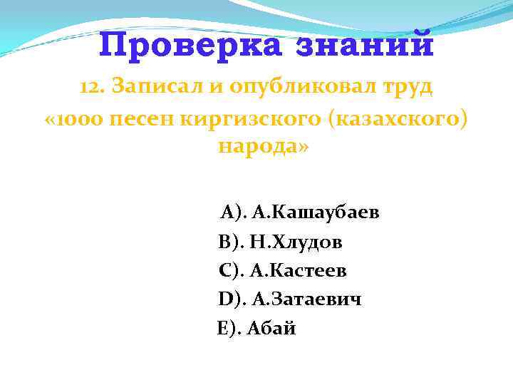Проверка знаний 12. Записал и опубликовал труд « 1000 песен киргизского (казахского) народа» А).
