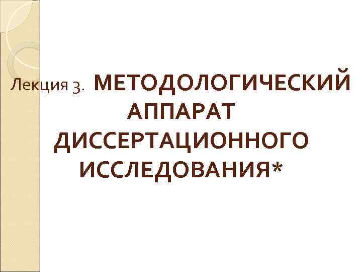  Лекция 3. МЕТОДОЛОГИЧЕСКИЙ АППАРАТ ДИССЕРТАЦИОННОГО ИССЛЕДОВАНИЯ* 