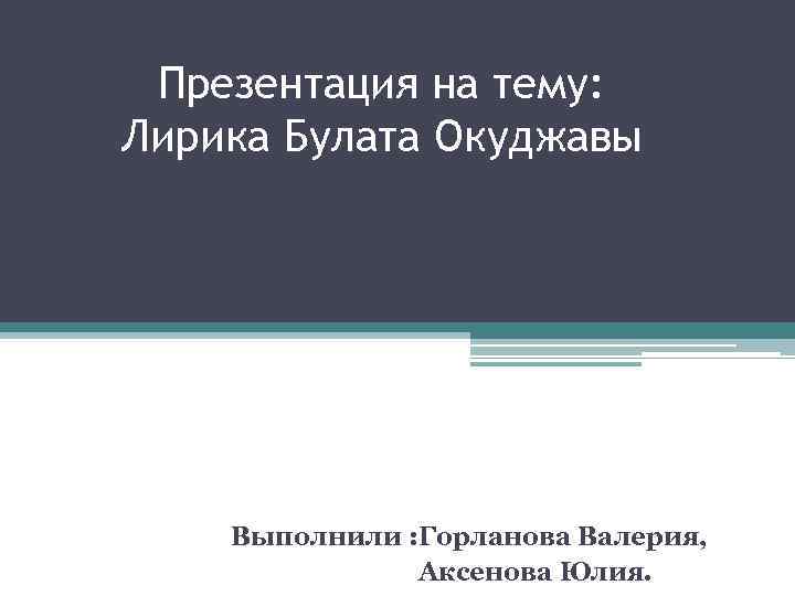 Презентация на тему: Лирика Булата Окуджавы Выполнили : Горланова Валерия, Аксенова Юлия. 