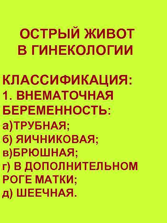 ОСТРЫЙ ЖИВОТ В ГИНЕКОЛОГИИ КЛАССИФИКАЦИЯ: 1. ВНЕМАТОЧНАЯ БЕРЕМЕННОСТЬ: а)ТРУБНАЯ; б) ЯИЧНИКОВАЯ; в)БРЮШНАЯ; г) В