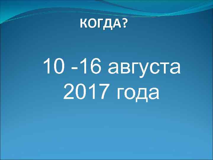 КОГДА? 10 -16 августа 2017 года 