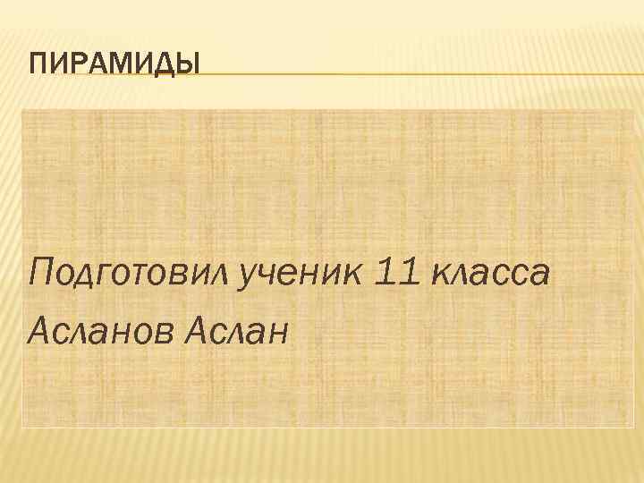 ПИРАМИДЫ Подготовил ученик 11 класса Асланов Аслан 