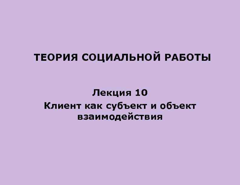 ТЕОРИЯ СОЦИАЛЬНОЙ РАБОТЫ Лекция 10 Клиент каксубъект