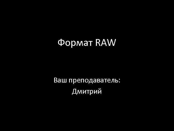 Формат RAW Ваш преподаватель: Дмитрий 