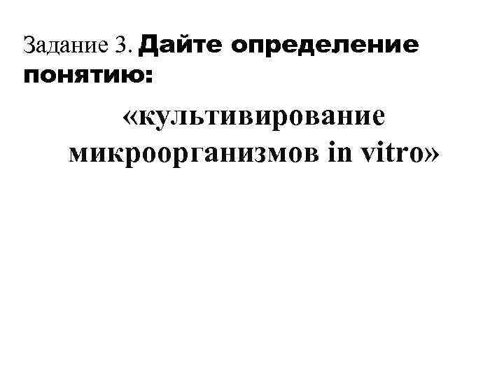 Задание 3. Дайте определение понятию: «культивирование микроорганизмов in vitro» 
