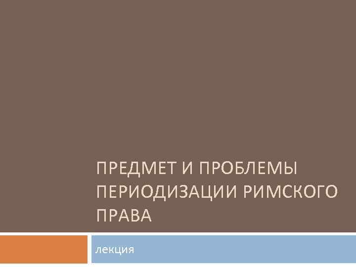 ПРЕДМЕТ И ПРОБЛЕМЫ ПЕРИОДИЗАЦИИ РИМСКОГО ПРАВА лекция 