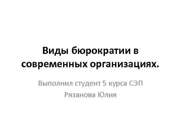 Виды бюрократии в современных организациях. Выполнил студент 5 курса СЭП Рязанова Юлия 