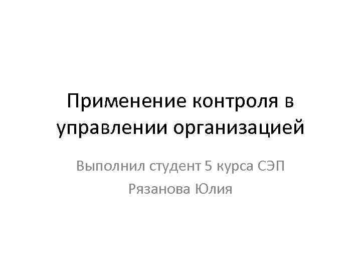 Применение контроля в управлении организацией Выполнил студент 5 курса СЭП Рязанова Юлия 