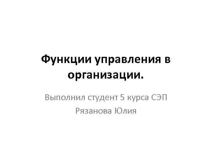 Функции управления в организации. Выполнил студент 5 курса СЭП Рязанова Юлия 