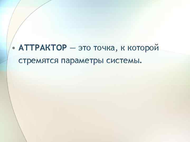  • АТТРАКТОР — это точка, к которой стремятся параметры системы. 