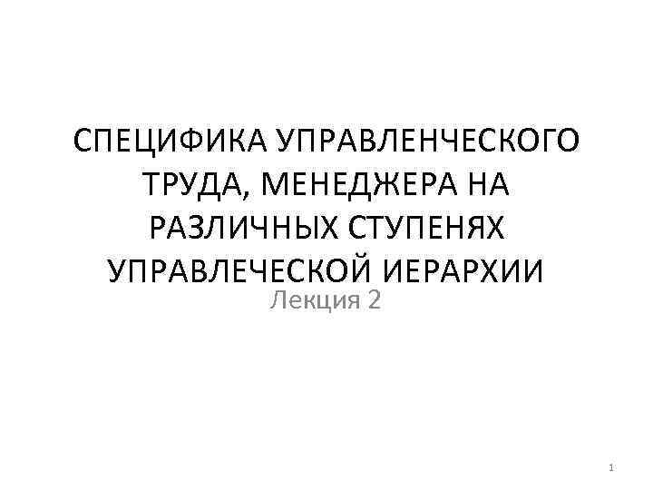 СПЕЦИФИКА УПРАВЛЕНЧЕСКОГО ТРУДА, МЕНЕДЖЕРА НА РАЗЛИЧНЫХ СТУПЕНЯХ УПРАВЛЕЧЕСКОЙ ИЕРАРХИИ Лекция 2 1 